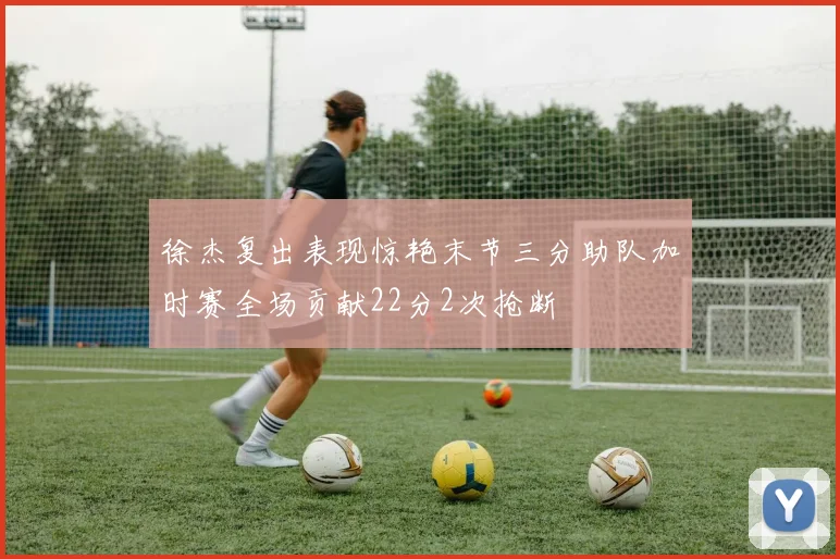 徐杰复出表现惊艳末节三分助队加时赛全场贡献22分2次抢断