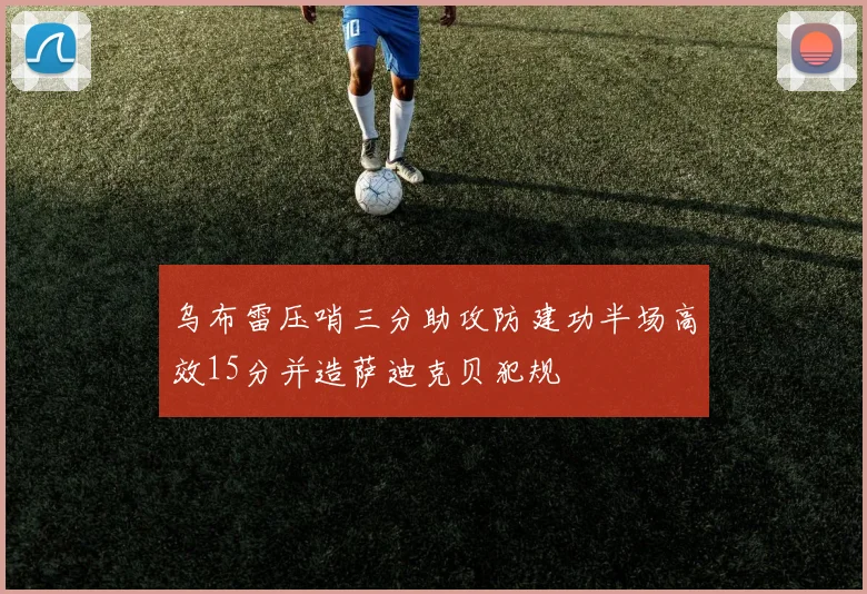 乌布雷压哨三分助攻防建功半场高效15分并造萨迪克贝犯规