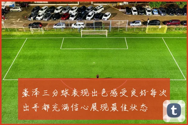 豪泽三分球表现出色感受良好每次出手都充满信心展现最佳状态