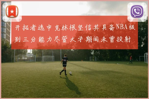 开拓者选中克林根坚信其具备NBA级别三分能力尽管大学期间未曾投射