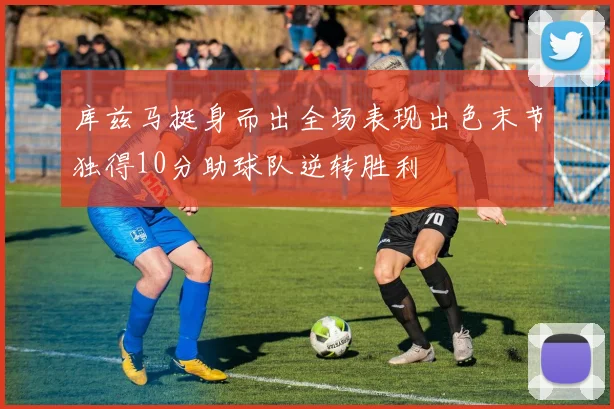 库兹马挺身而出全场表现出色末节独得10分助球队逆转胜利