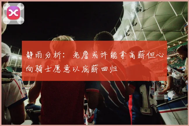 静雨分析：老詹或许能拿高薪但心向骑士愿意以底薪回归