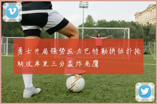 勇士开局强势发力巴特勒拼劲扑抢助攻库里三分轰炸老鹰