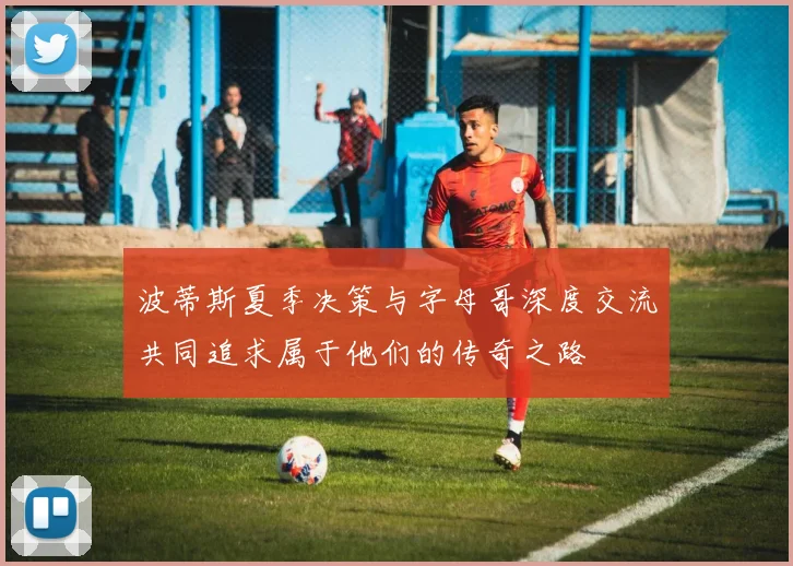 波蒂斯夏季决策与字母哥深度交流共同追求属于他们的传奇之路