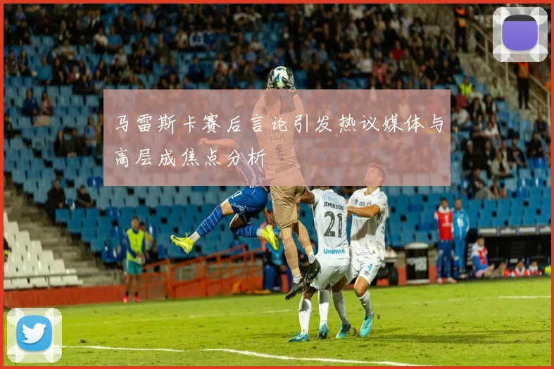 马雷斯卡赛后言论引发热议媒体与高层成焦点分析