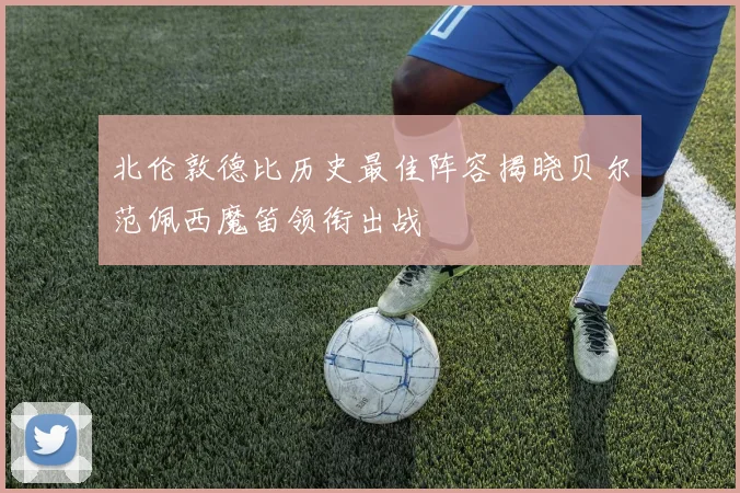 北伦敦德比历史最佳阵容揭晓贝尔范佩西魔笛领衔出战