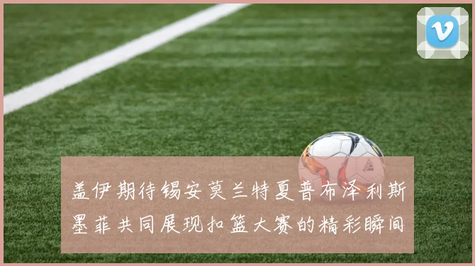 盖伊期待锡安莫兰特夏普布泽利斯墨菲共同展现扣篮大赛的精彩瞬间