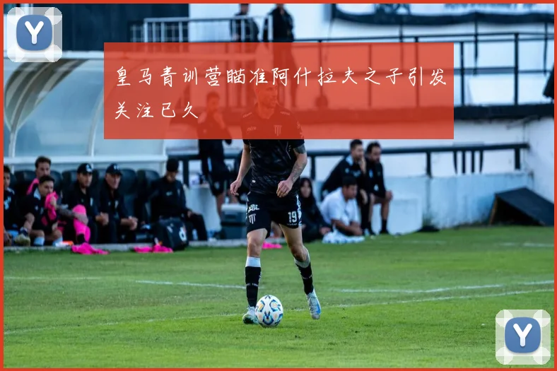 皇马青训营瞄准阿什拉夫之子引发关注已久