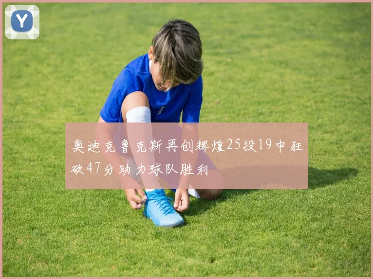 奥迪克鲁克斯再创辉煌25投19中狂砍47分助力球队胜利