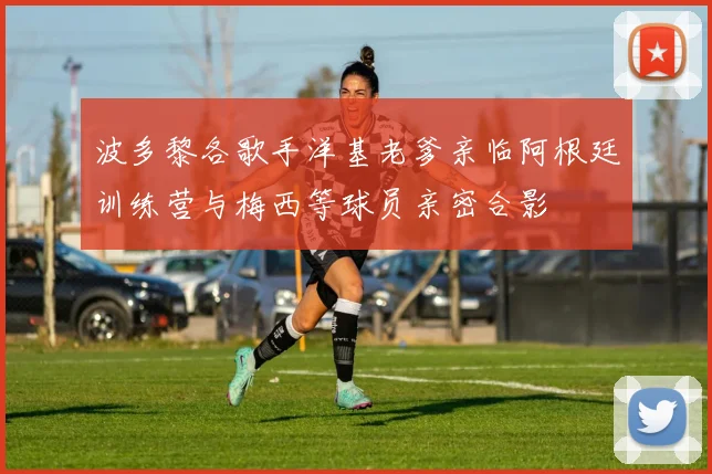 波多黎各歌手洋基老爹亲临阿根廷训练营与梅西等球员亲密合影