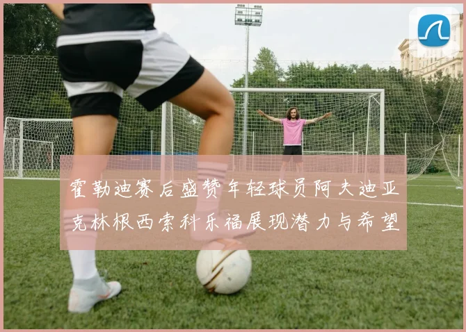 霍勒迪赛后盛赞年轻球员阿夫迪亚克林根西索科乐福展现潜力与希望