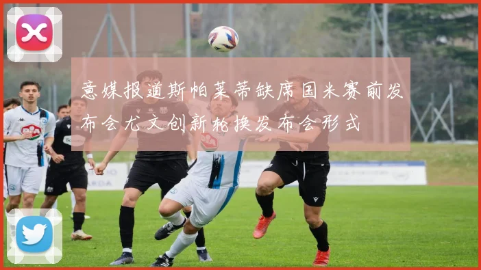 意媒报道斯帕莱蒂缺席国米赛前发布会尤文创新轮换发布会形式