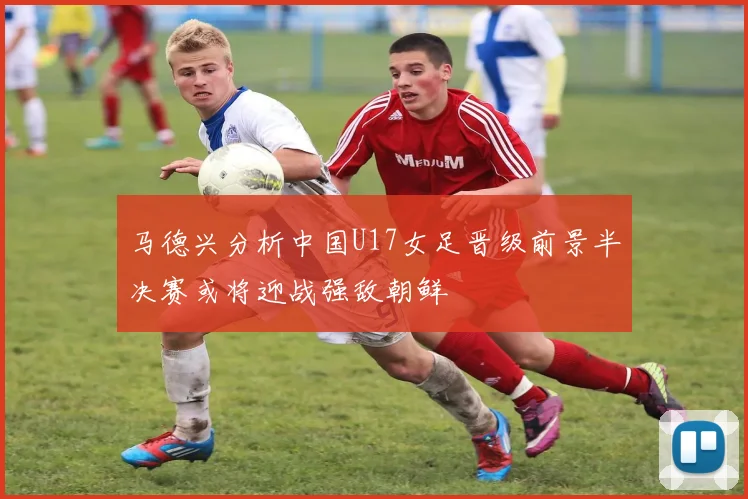 马德兴分析中国U17女足晋级前景半决赛或将迎战强敌朝鲜
