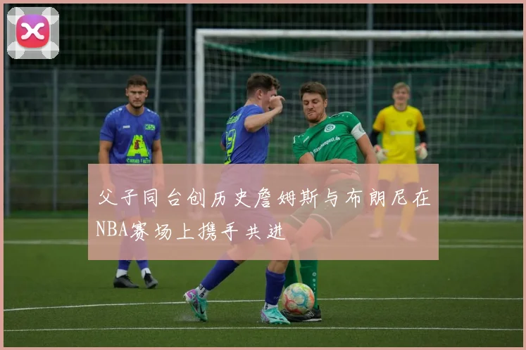 父子同台创历史詹姆斯与布朗尼在NBA赛场上携手共进