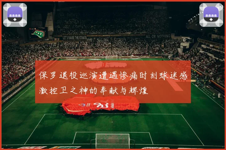 保罗退役巡演遭遇惨痛时刻球迷感激控卫之神的奉献与辉煌