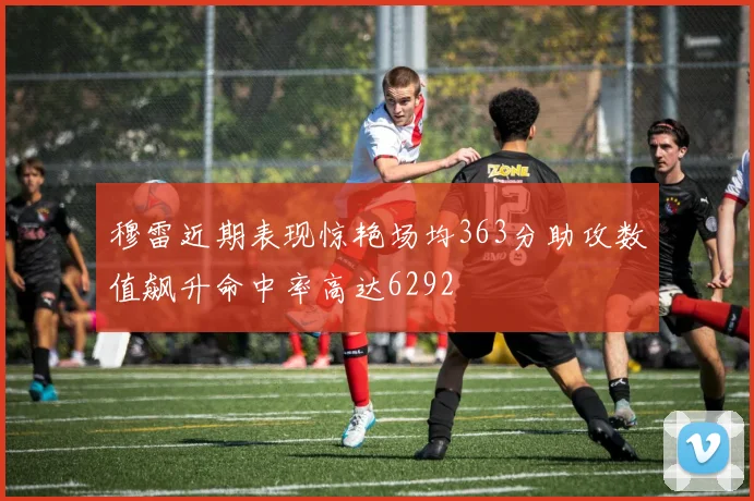 穆雷近期表现惊艳场均363分助攻数值飙升命中率高达6292
