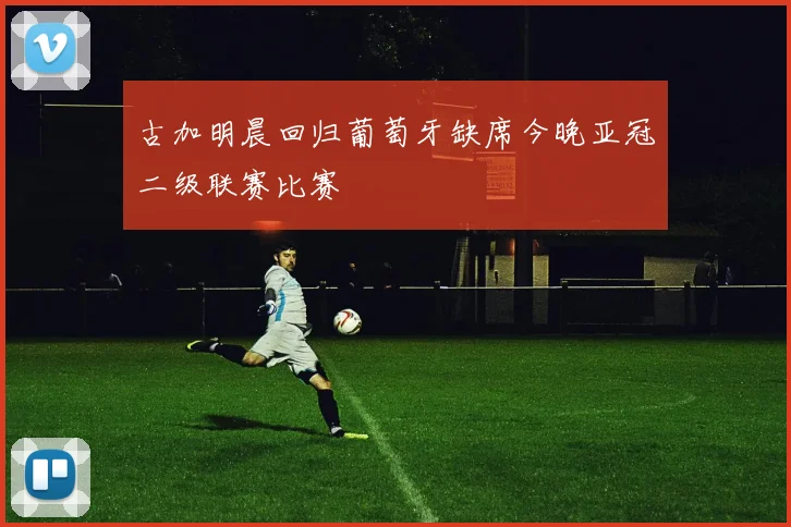 古加明晨回归葡萄牙缺席今晚亚冠二级联赛比赛