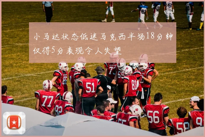 小马达状态低迷马克西半场18分钟仅得5分表现令人失望