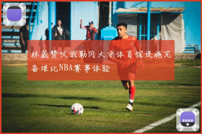 林葳赞叹俄勒冈大学体育馆设施完备堪比NBA赛事体验