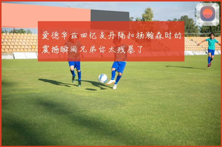 爱德华兹回忆麦丹隔扣杨瀚森时的震撼瞬间兄弟你太残暴了